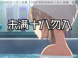 1000部拍拍拍未八勿入免费【1000 部拍拍拍未八勿入免费，是真的吗？】