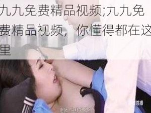 九九免费精品视频;九九免费精品视频，你懂得都在这里