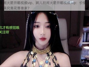 婉儿别闹火箭开箱视频vip、婉儿别闹火箭开箱视频 vip：价值不菲的珍贵道具究竟花落谁家？