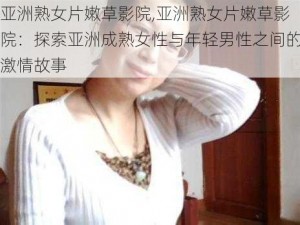 亚洲熟女片嫩草影院,亚洲熟女片嫩草影院：探索亚洲成熟女性与年轻男性之间的激情故事