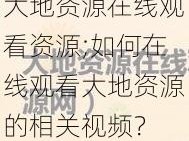 大地资源在线观看资源;如何在线观看大地资源的相关视频？