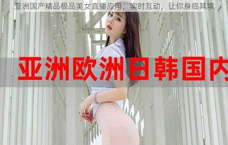 亚洲国产精品极品美女直播应用，实时互动，让你身临其境