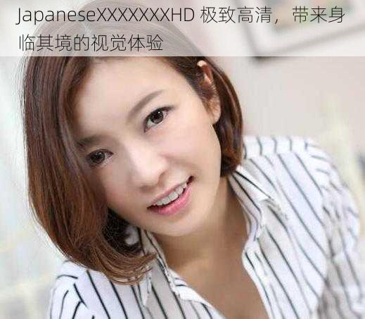 JapaneseXXXXXXXHD 极致高清，带来身临其境的视觉体验