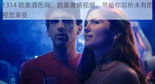 1314 欧美酒色网，欧美激情视频，带给你前所未有的视觉享受