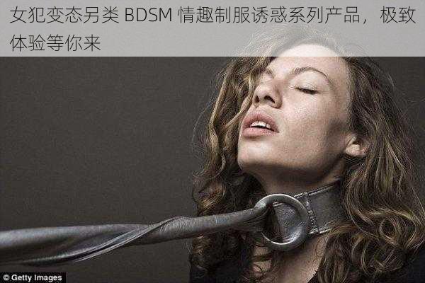 女犯变态另类 BDSM 情趣制服诱惑系列产品，极致体验等你来