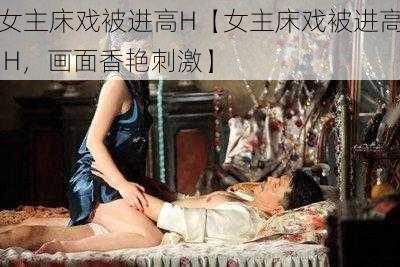 女主床戏被进高H【女主床戏被进高 H，画面香艳刺激】