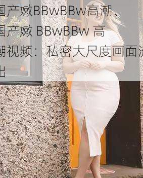 国产嫩BBwBBw高潮、国产嫩 BBwBBw 高潮视频：私密大尺度画面流出