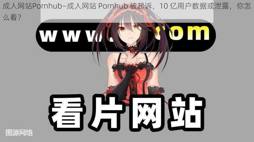 成人网站Pornhub—成人网站 Pornhub 被起诉，10 亿用户数据或泄露，你怎么看？