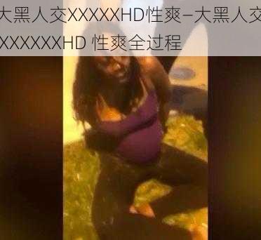 大黑人交XXXXXHD性爽—大黑人交 XXXXXXHD 性爽全过程