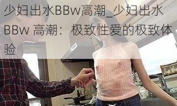 少妇出水BBw高潮_少妇出水 BBw 高潮：极致性爱的极致体验