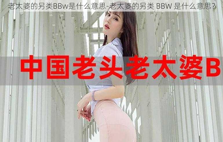 老太婆的另类BBw是什么意思-老太婆的另类 BBW 是什么意思？