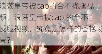 浪荡皇帝被cao的合不拢腿视频、浪荡皇帝被cao 的合不拢腿视频，究竟是怎样的香艳场景？