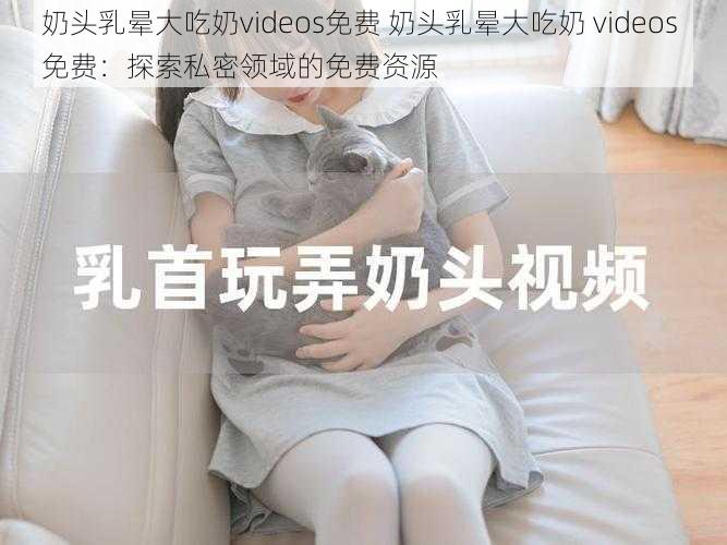 奶头乳晕大吃奶videos免费 奶头乳晕大吃奶 videos 免费：探索私密领域的免费资源