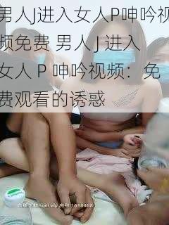 男人J进入女人P呻吟视频免费 男人 J 进入女人 P 呻吟视频：免费观看的诱惑