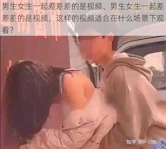 男生女生一起差差差的是视频、男生女生一起差差差的是视频，这样的视频适合在什么场景下观看？